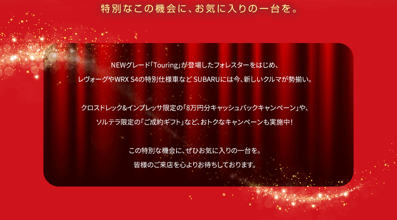 NEWグレード「Touring」が登場したフォレスターをはじめ、レヴォーグやWRX S4の特別仕様車など SUBARUには今、新しいクルマが勢揃い。クロストレック&インプレッサ限定の「8万円分キャッシュバックキャンペーン」や、ソルテラ限定の「ご成約ギフト」など、おトクなキャンペーンも実施中！この特別な機会に、ぜひお気に入りの一台を。皆様のご来店を心よりお待ちしております。