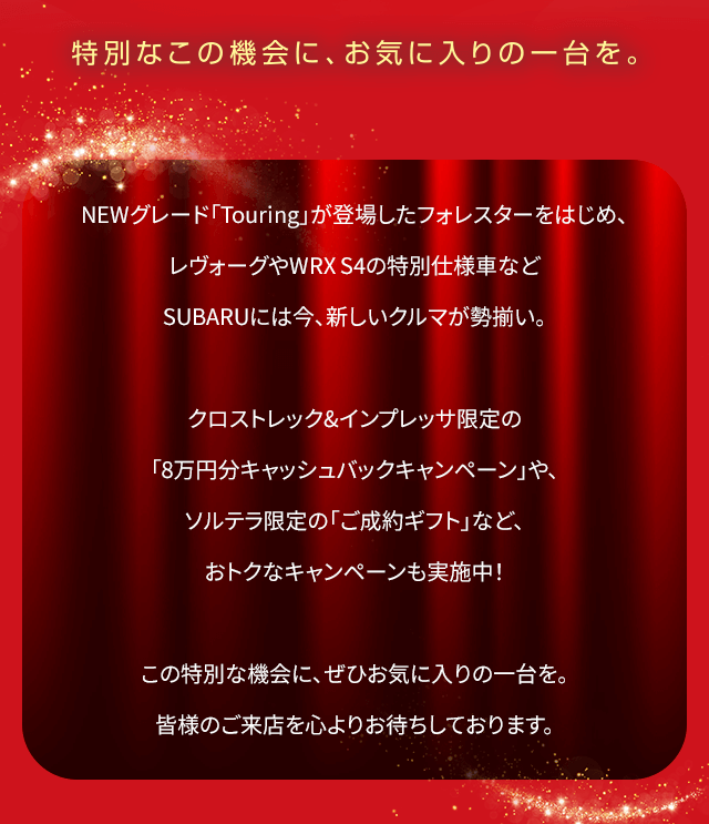NEWグレード「Touring」が登場したフォレスターをはじめ、レヴォーグやWRX S4の特別仕様車など SUBARUには今、新しいクルマが勢揃い。クロストレック&インプレッサ限定の「8万円分キャッシュバックキャンペーン」や、ソルテラ限定の「ご成約ギフト」など、おトクなキャンペーンも実施中！この特別な機会に、ぜひお気に入りの一台を。皆様のご来店を心よりお待ちしております。