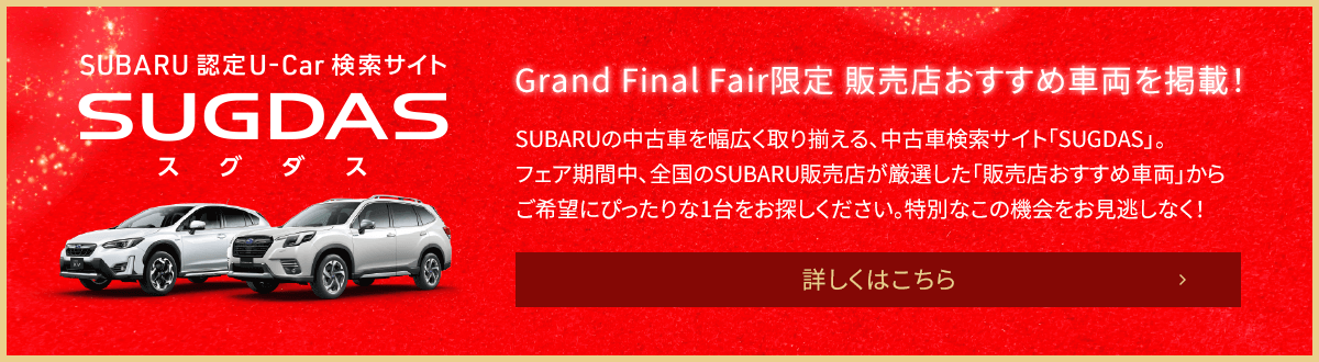 SUBARU認定U-Car検索サイトSUGDAS Grand Final Fair限定 販売店おすすめ車両を掲載！SUBARUの中古車を幅広く取り揃える、中古車検索サイト「SUGDAS」。フェア期間中、全国のSUBARU販売店が厳選した「販売店おすすめ車両」からご希望にぴったりな1台をお探しください。特別なこの機会をお見逃しなく！詳しくはこちら