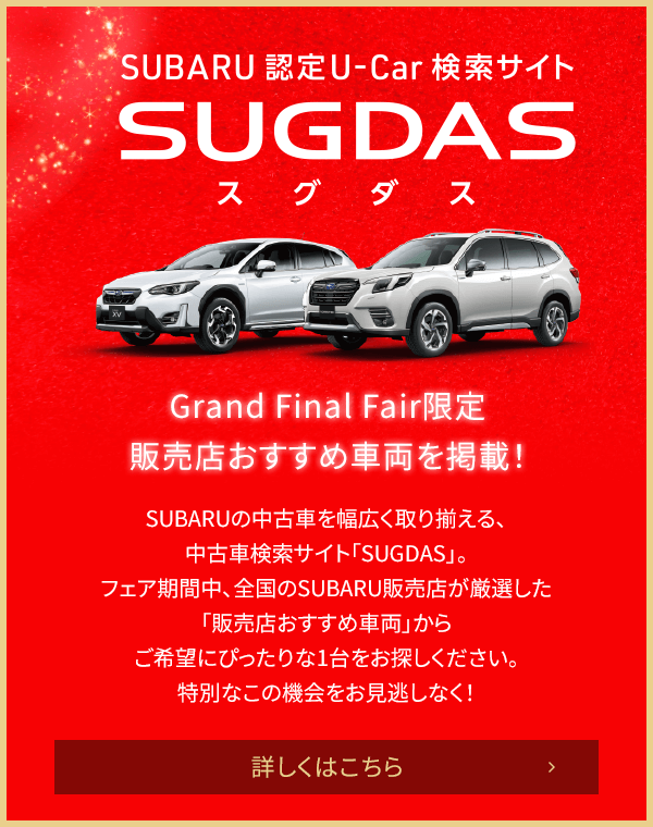 SUBARU認定U-Car検索サイトSUGDAS Grand Final Fair限定 販売店おすすめ車両を掲載！SUBARUの中古車を幅広く取り揃える、中古車検索サイト「SUGDAS」。フェア期間中、全国のSUBARU販売店が厳選した「販売店おすすめ車両」からご希望にぴったりな1台をお探しください。特別なこの機会をお見逃しなく！詳しくはこちら