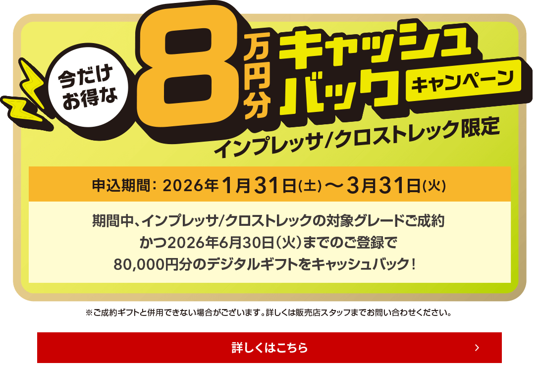 今だけお得な8万円キャッシュバックキャンペーン インプレッサ/クロストレック限定 申込期間：2026年1月31日（土）～3月31日（火）期間中、インプレッサ/クロストレックの対象グレードご成約かつ2026年6月30日（火）までのご登録で、80,000円分のデジタルギフトをキャッシュバック！詳しくは店頭にて！
