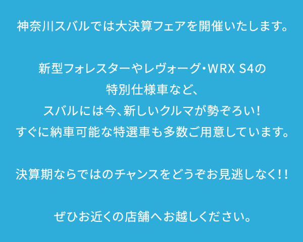 神奈川スバルでは大決算フェアを開催いたします。新型フォレスターやレヴォーグ・WRX S4の特別仕様車など、スバルには今、新しいクルマが勢ぞろい！すぐに納車可能な特選車も多数ご用意しています。決算期ならではのチャンスをどうぞお見逃しなく！！ぜひお近くの店舗へお越しください。