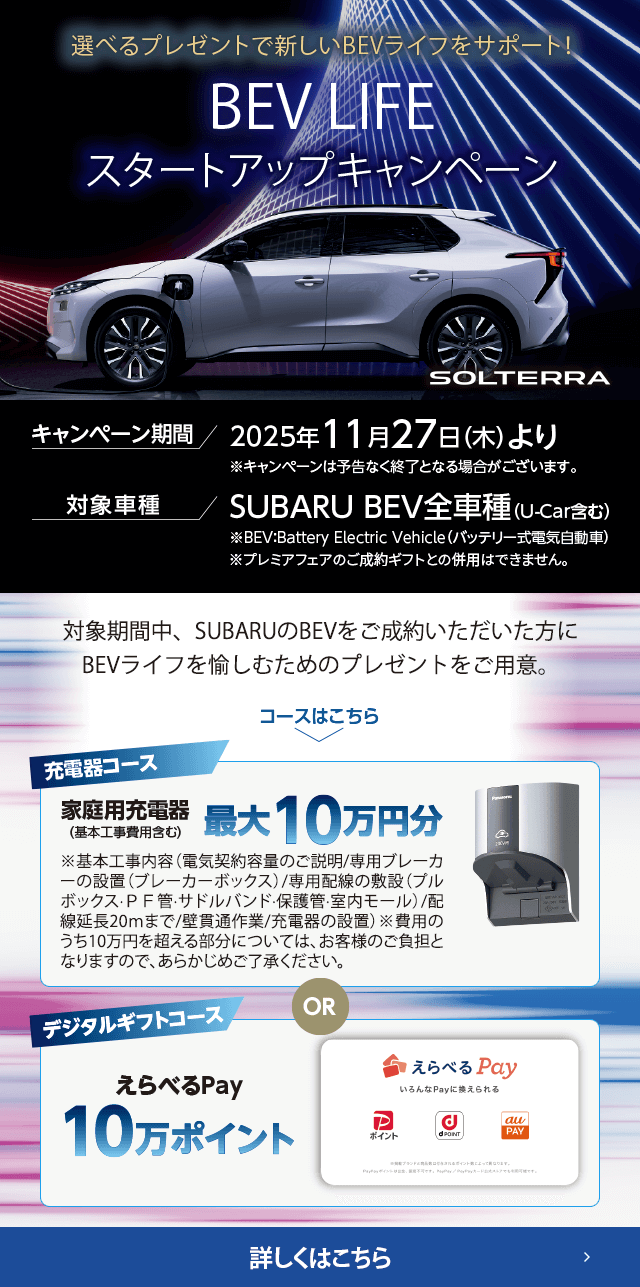 選べるプレゼントで新しいBEVライフをサポート！BEV LIFEスタートアップキャンペーン 期間:2025年11月27日（木）より ※予告なく終了となる場合がございます。対象車種：SUBARU BEV全車種（U-Car含む）対象期間中、SUBARUのBEVをご成約いただいた方にBEVライフを愉しむためのプレゼントをご用意。詳しくはこちら