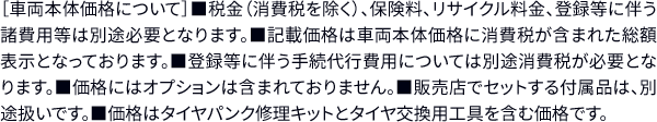 ［車両本体価格について］■税金（消費税を除く）、保険料、リサイクル料金、登録等に伴う諸費用等は別途必要となります。■記載価格は車両本体価格に消費税が含まれた 総額表示となっております。■登録等に伴う手続代行費用については別途消費税が必要となります。■価格にはオプションは含まれておりません。■販売店でセットする付属品は、 別途扱いです。■価格はタイヤパンク修理キットとタイヤ交換用工具を含む価格です。