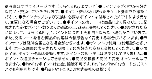 ※写真はすべてイメージです。【えらべるPayについて】●ラインナップの中から好きな商品と交換していただけます。●ポイント数は受け取ったチケット券⾯をご確認ください。●ラインナップおよび交換に必要なポイントは付与されたギフトにより異なり、変更になる場合がございます。●ポイント交換レートは商品により異なります。記載された必要ポイント数をよくご確認の上、商品と交換してください。●選択された商品によって、「えらべるPay」1ポイントにつき１円相当とならない場合がございます。また、交換レートを含む商品の内容は今後予告なく変更する場合がございます。●ラインナップは随時変更となる場合がございます。●ポイントの利⽤には期限がございます。ホーム画⾯に表⽰された期限までにお好きな商品と交換してください。●期限終了後、ポイント残⾼は失効します。ポイントの払い戻しはお受けしておりません。●ポイントの追加チャージはできません。●商品交換後の商品の変更·キャンセルはできません。●PayPayポイントは出⾦、譲渡不可です。PayPay／PayPayカード公式ストアでも利⽤可能です。●「au PAY」は、KDDI株式会社の商標です。