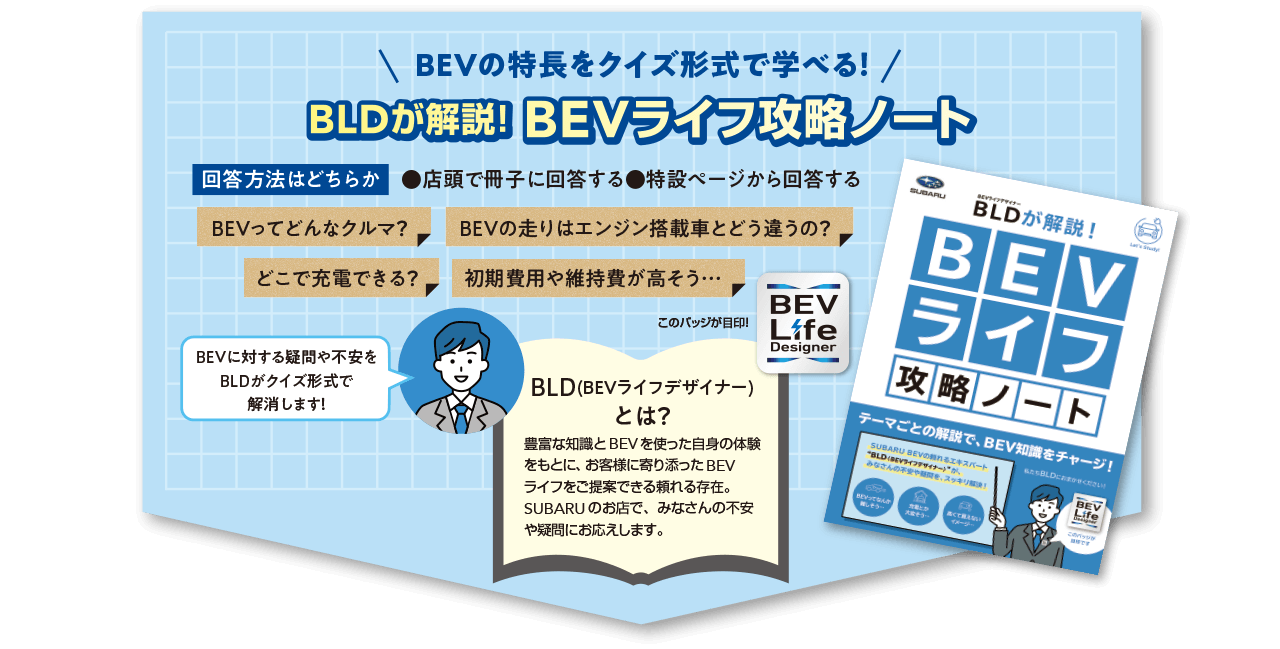 BEVの特長をクイズ形式で学べる！BLDが解説！BEVライフ攻略ノート 回答方法：店頭で冊子に回答するor特設ページから回答する BLD（BEVライフデザイナー）とは？：豊富な知識とBEVを使った自身の体験をもとに、お客様に寄り添ったBEVライフをご提案できる頼れる存在。SUBARUのお店で、みなさんの不安や疑問にお応えします。