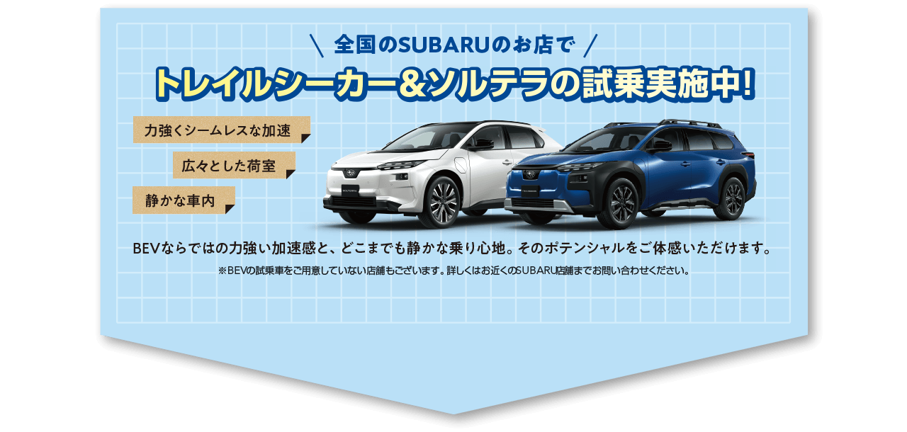 全国のSUBARUのお店でトレイルシーカー＆ソルテラの試乗実施中！BEVならではの力強い加速感と、どこまでも静かな乗り心地。そのポテンシャルをご体感いただけます。※BEVの試乗車をご用意していない店舗もございます。詳しくはお近くのSUBARU店舗までお問い合わせください。