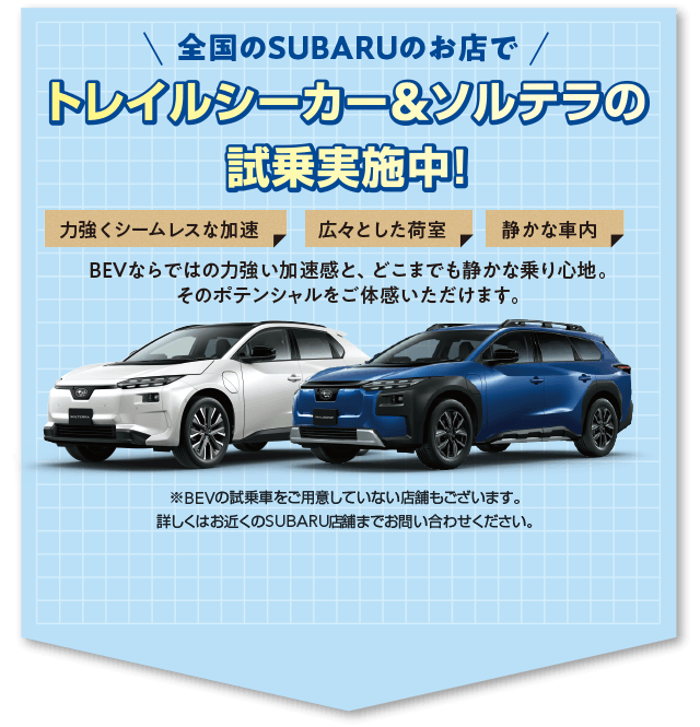 全国のSUBARUのお店でトレイルシーカー＆ソルテラの試乗実施中！BEVならではの力強い加速感と、どこまでも静かな乗り心地。そのポテンシャルをご体感いただけます。※BEVの試乗車をご用意していない店舗もございます。詳しくはお近くのSUBARU店舗までお問い合わせください。