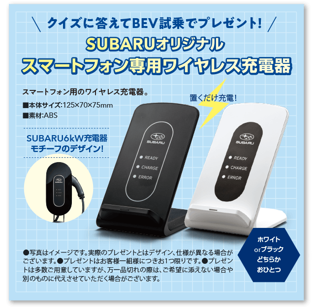 クイズに答えてBEV試乗でプレゼント！ SUBARUオリジナル スマートフォン専用ワイヤレス充電器 置くだけ充電！SUBARU 6kW充電器モチーフのデザイン！本体サイズ：125×70×75mm 素材：ABS カラー：ホワイトorブラックどちらかおひとつ