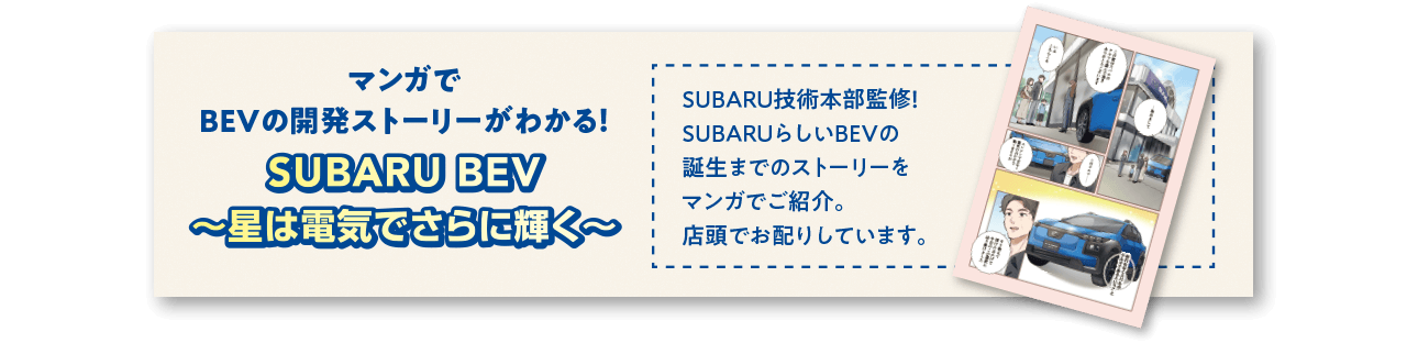 マンガでBEVの開発ストーリーがわかる！ SUBARU BEV 〜星は電気でさらに輝く〜SUBARU技術本部監修！ SUBARUらしいBEVの誕生までのストーリーをマンガでご紹介。店頭でお配りしています。