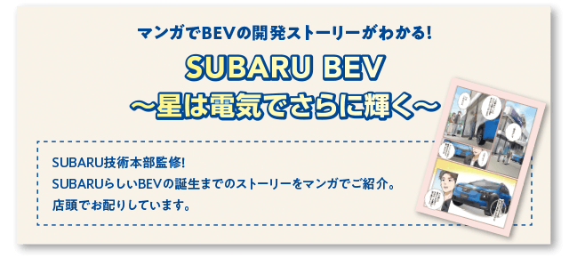 マンガでBEVの開発ストーリーがわかる！ SUBARU BEV 〜星は電気でさらに輝く〜SUBARU技術本部監修！ SUBARUらしいBEVの誕生までのストーリーをマンガでご紹介。店頭でお配りしています。