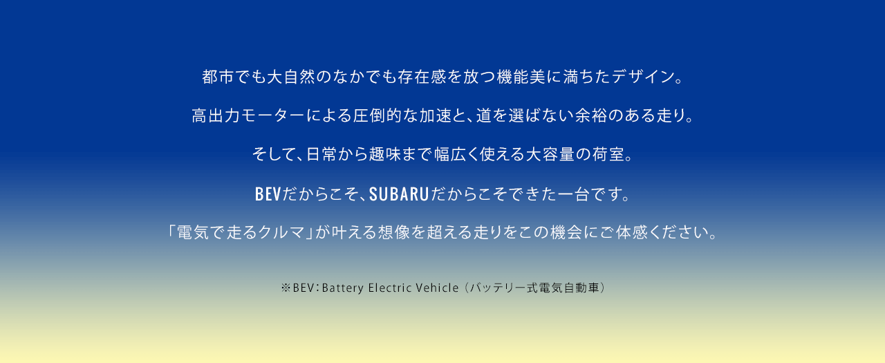 都市でも大自然のなかでも存在感を放つ機能美に満ちたデザイン。高出力モーターによる圧倒的な加速と、道を選ばない余裕のある走り。そして、日常から趣味まで幅広く使える大容量の荷室。BEVだからこそ、SUBARUだからこそできた一台です。「電気で走るクルマ」が叶える想像を超える走りをこの機会にご体感ください。