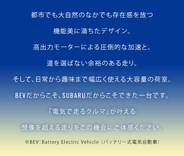 都市でも大自然のなかでも存在感を放つ機能美に満ちたデザイン。高出力モーターによる圧倒的な加速と、道を選ばない余裕のある走り。そして、日常から趣味まで幅広く使える大容量の荷室。BEVだからこそ、SUBARUだからこそできた一台です。「電気で走るクルマ」が叶える想像を超える走りをこの機会にご体感ください。