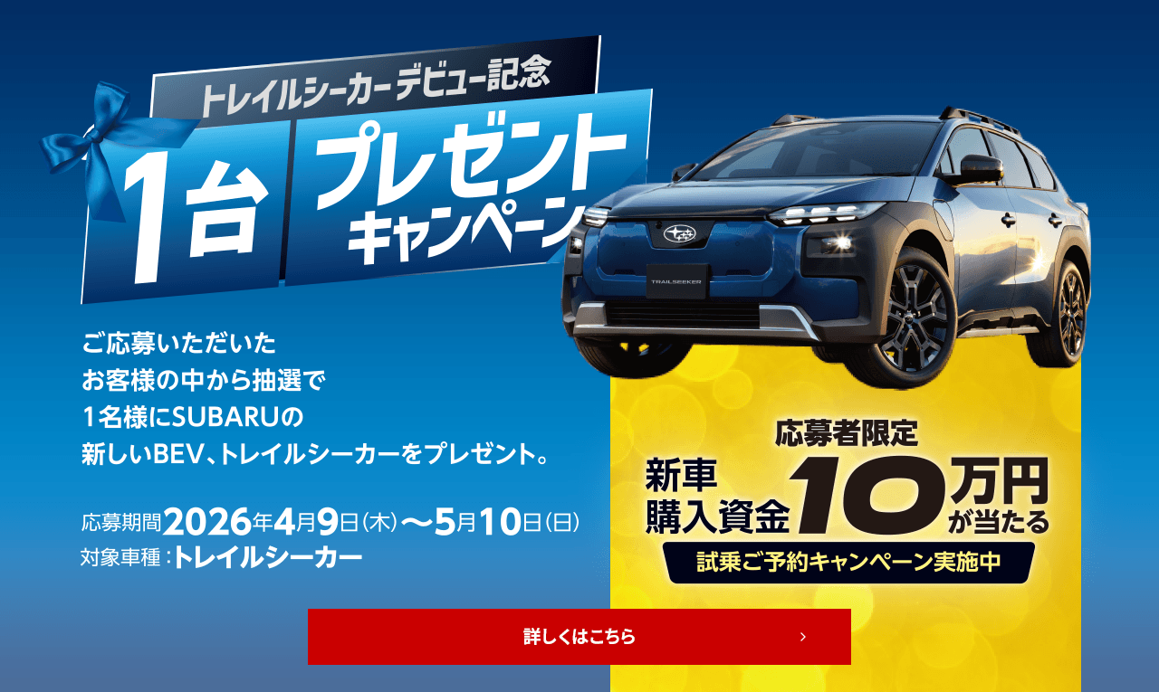 トレイルシーカーデビュー記念1台プレゼントキャンペーン ご応募いただいたお客様の中から抽選で1名様にSUBARUの新しいBEV、トレイルシーカーをプレゼント。応募期間： 2026年4月9日（木）～ 5月10日（日）対象車種： トレイルシーカー 応募者限定特典：新車購入資金10万円が当たる!試乗ご予約キャンペーン実施中 詳しくはこちら
