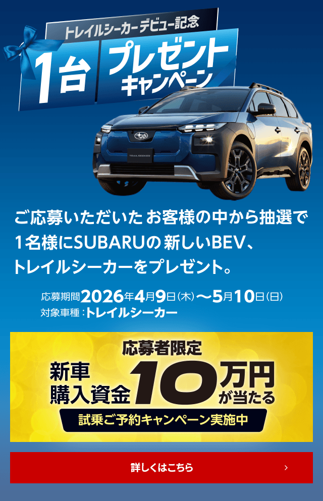 トレイルシーカーデビュー記念1台プレゼントキャンペーン ご応募いただいたお客様の中から抽選で1名様にSUBARUの新しいBEV、トレイルシーカーをプレゼント。応募期間： 2026年4月9日（木）～ 5月10日（日）対象車種： トレイルシーカー 応募者限定特典：新車購入資金10万円が当たる!試乗ご予約キャンペーン実施中 詳しくはこちら
