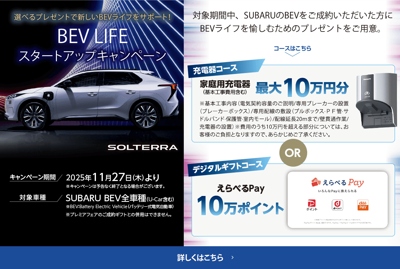 選べるプレゼントで新しいBEVライフをサポート！BEV LIFEスタートアップキャンペーン 期間:2025年11月27日（木）より ※予告なく終了となる場合がございます。対象車種：SUBARU BEV全車種（U-Car含む）対象期間中、SUBARUのBEVをご成約いただいた方にBEVライフを愉しむためのプレゼントをご用意。詳しくはこちら