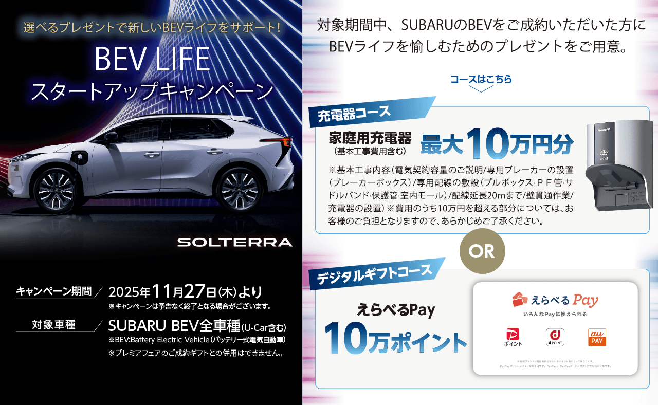 選べるプレゼントで新しいBEVライフをサポート！BEV LIFEスタートアップキャンペーン 対象期間中、SUBARUのBEVをご成約いただいた方にBEVライフを愉しむためのプレゼントをご用意。
