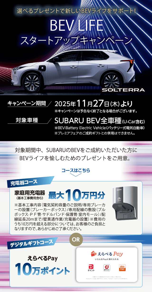 選べるプレゼントで新しいBEVライフをサポート！BEV LIFEスタートアップキャンペーン 対象期間中、SUBARUのBEVをご成約いただいた方にBEVライフを愉しむためのプレゼントをご用意。