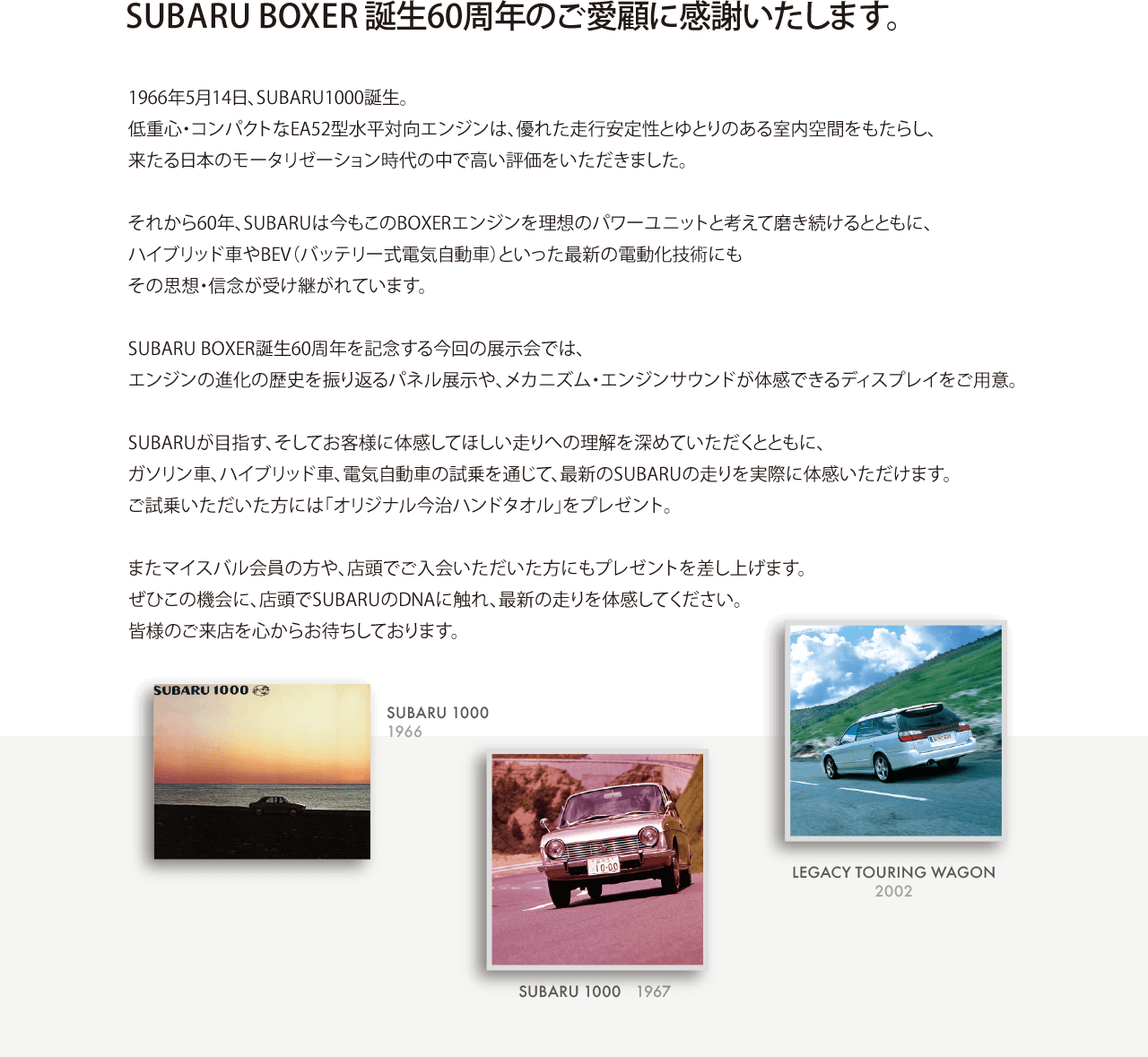 SUBARU BOXER誕生60周年のご愛顧に感謝いたします。 1966年5月14日、SUBARU1000誕生。低重心・コンパクトなEA52型水平対向エンジンは、優れた走行安定性とゆとりのある室内空間をもたらし、来たる日本のモータリゼーション時代の中で高い評価をいただきました。それから60年、SUBARUは今もこのBOXERエンジンを理想のパワーユニットと考えて磨き続けるとともに、ハイブリッド車やBEV（バッテリー式電気自動車）といった最新の電動化技術にもその思想・信念が受け継がれています。SUBARU BOXER誕生60周年を記念する今回の展示会では、エンジンの進化の歴史を振り返るパネル展示や、メカニズム・エンジンサウンドが体感できるディスプレイをご用意。SUBARUが目指す、そしてお客様に体感してほしい走りへの理解を深めていただくとともに、ガソリン車、ハイブリッド車、電気自動車の試乗を通じて、最新のSUBARUの走りを実際に体感いただけます。ご試乗いただいた方には「オリジナル今治ハンドタオル」をプレゼント。またマイスバル会員の方や、店頭でご入会いただいた方にもプレゼントを差し上げます。ぜひこの機会に、店頭でSUBARUのDNAに触れ、最新の走りを体感してください。皆様のご来店を心からお待ちしております。