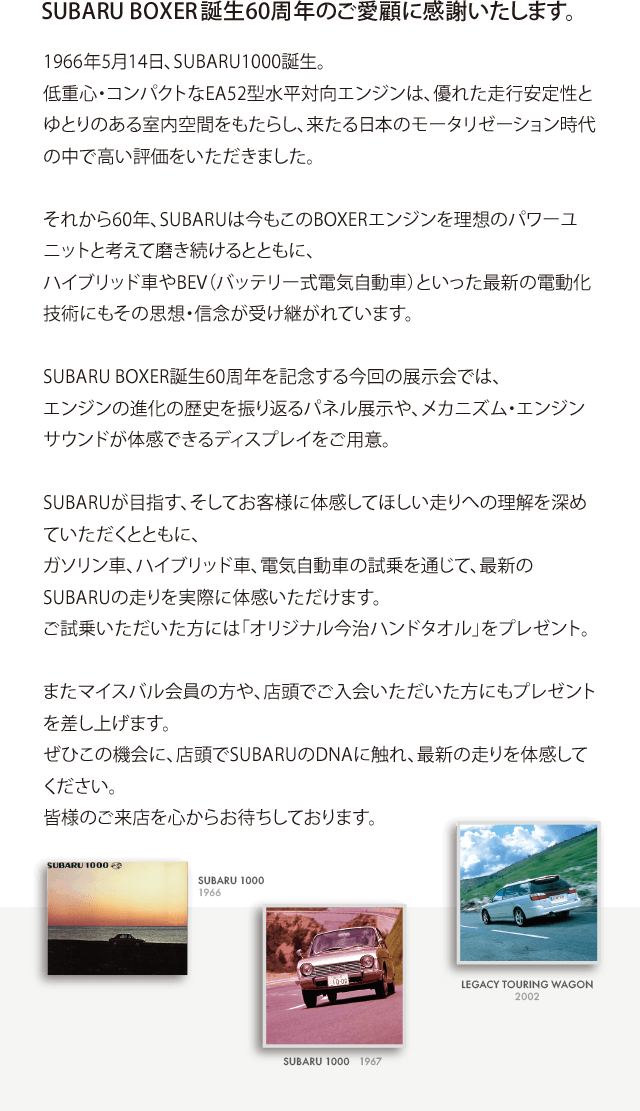SUBARU BOXER誕生60周年のご愛顧に感謝いたします。 1966年5月14日、SUBARU1000誕生。低重心・コンパクトなEA52型水平対向エンジンは、優れた走行安定性とゆとりのある室内空間をもたらし、来たる日本のモータリゼーション時代の中で高い評価をいただきました。それから60年、SUBARUは今もこのBOXERエンジンを理想のパワーユニットと考えて磨き続けるとともに、ハイブリッド車やBEV（バッテリー式電気自動車）といった最新の電動化技術にもその思想・信念が受け継がれています。SUBARU BOXER誕生60周年を記念する今回の展示会では、エンジンの進化の歴史を振り返るパネル展示や、メカニズム・エンジンサウンドが体感できるディスプレイをご用意。SUBARUが目指す、そしてお客様に体感してほしい走りへの理解を深めていただくとともに、ガソリン車、ハイブリッド車、電気自動車の試乗を通じて、最新のSUBARUの走りを実際に体感いただけます。ご試乗いただいた方には「オリジナル今治ハンドタオル」をプレゼント。またマイスバル会員の方や、店頭でご入会いただいた方にもプレゼントを差し上げます。ぜひこの機会に、店頭でSUBARUのDNAに触れ、最新の走りを体感してください。皆様のご来店を心からお待ちしております。