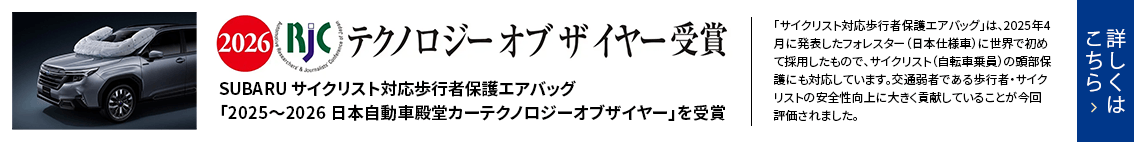 2026 RJC テクノロジー オブ ザ イヤー受賞SUBARU サイクリスト対応歩行者保護エアバッグ「2025〜2026 日本自動車殿堂カーテクノロジーオブザイヤー」を受賞 詳しくはこちら