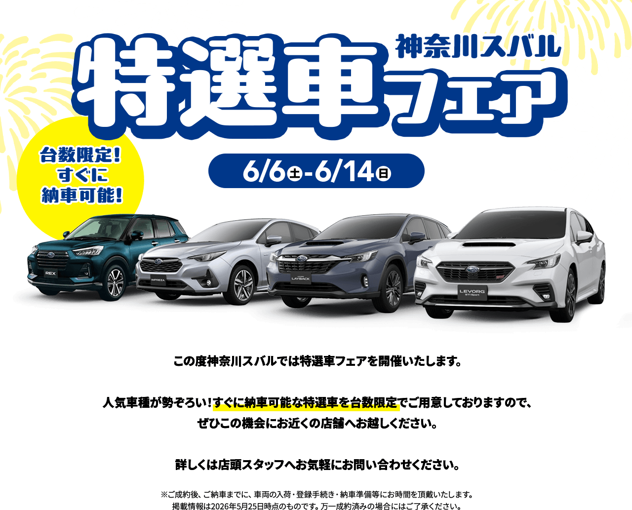 神奈川スバル特選車フェア 6/6(土)〜6/14(日) 台数限定！すぐに納車可能！この度神奈川スバルでは特選車フェアを開催いたします。人気車種が勢ぞろい！すぐに納車可能な特選車を台数限定でご用意しておりますので、ぜひこの機会にお近くの店舗へお越しください。詳しくは店頭スタッフへお気軽にお問い合わせください。※ご成約後、ご納車までに、車両の入荷・登録手続き・納車準備等にお時間を頂戴いたします。掲載情報は2026年5月25日時点のものです。万一成約済みの場合にはご了承ください。