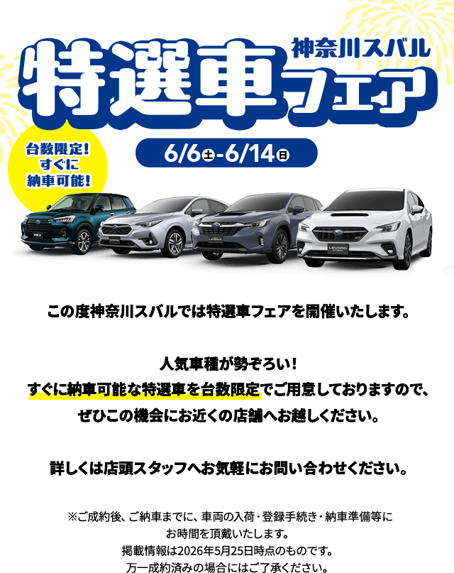 神奈川スバル特選車フェア 6/6(土)〜6/14(日) 台数限定！すぐに納車可能！この度神奈川スバルでは特選車フェアを開催いたします。人気車種が勢ぞろい！すぐに納車可能な特選車を台数限定でご用意しておりますので、ぜひこの機会にお近くの店舗へお越しください。詳しくは店頭スタッフへお気軽にお問い合わせください。※ご成約後、ご納車までに、車両の入荷・登録手続き・納車準備等にお時間を頂戴いたします。掲載情報は2026年5月25日時点のものです。万一成約済みの場合にはご了承ください。