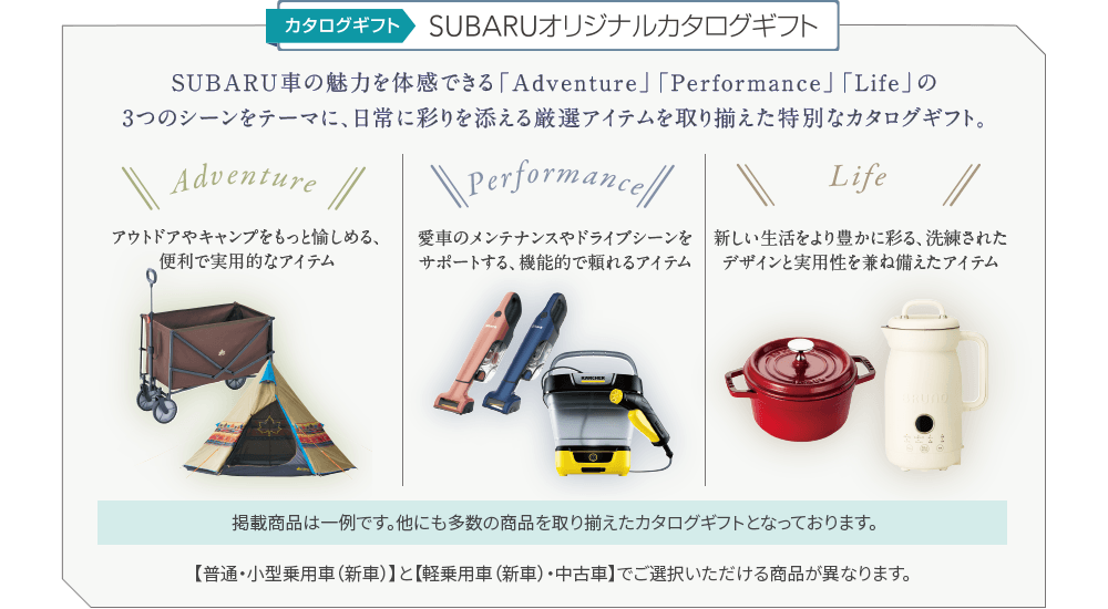 カタログギフト SUBARUオリジナルカタログギフト SUBARU車の魅力を体感できる「Adventure」「Performance」「Life」の3つのシーンをテーマに、日常に彩りを添える厳選アイテムを取り揃えた特別なカタログギフト。【普通・小型乗用車（新車）】と【軽乗用車（新車）・中古車】でご選択いただける商品が異なります。