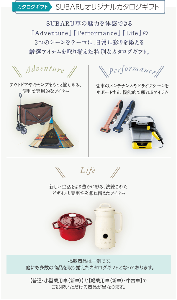 カタログギフト SUBARUオリジナルカタログギフト SUBARU車の魅力を体感できる「Adventure」「Performance」「Life」の3つのシーンをテーマに、日常に彩りを添える厳選アイテムを取り揃えた特別なカタログギフト。【普通・小型乗用車（新車）】と【軽乗用車（新車）・中古車】でご選択いただける商品が異なります。