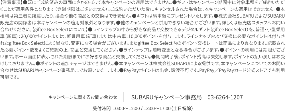 【注意事項】●既にご成約済みの車両にさかのぼって本キャンペーンの適用はできません。●ギフトはキャンペーン期間中に対象車種をご成約いただくことが適用条件となります（登録期限はございません）。ご成約いただいた後にキャンセルされた場合は、本キャンペーンの適用はできません。●本権利は第三者に譲渡したり、換金や他の商品との交換はできません。●ギフトは納車後にプレゼントいたします。●株式会社SUBARUおよびSUBARU販売店の関係者は本キャンペーンの適用対象外となります。●他のキャンペーンと併用できない場合がございます。詳しくは販売店スタッフへお問い合わせください。【giftee Box Selectについて】●ラインナップの中から好きな商品と交換できるデジタルギフト（giftee Box Select）を、普通・小型乗用車（新車）：20,000ポイントまたは、軽乗用車（新車）または中古車：10,000ポイントを付与します。ラインナップおよび交換に必要なポイントは付与されたgiftee Box Selectにより異なり、変更になる場合がございます。またgiftee Box Select内のポイント交換レートは商品により異なります。記載された必要ポイント数をよくご確認の上、商品と交換してください。●ラインナップは随時変更となる場合がございます。●ポイントの利用には期限がございます。ホーム画面に表示された期限までにお好きな商品と交換してください。●期間終了後、ポイント残高は失効します。ポイントの払い戻しはお受けしておりません。●ポイントの追加チャージはできません。●本キャンペーンは株式会社SUBARUによる提供です。本キャンペーンについてのお問い合わせはSUBARUキャンペーン事務局までお願いいたします。●PayPayポイントは出金、譲渡不可です。PayPay／PayPayカード公式ストアでも利用可能です。SUBARUキャンペーン事務局　03-6264-1207 受付時間  10:00〜12:00 / 13:00〜17:00（土日祝除）