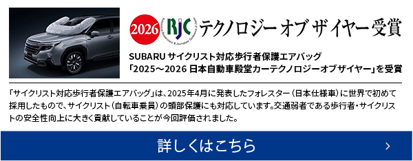 2026 RJC テクノロジー オブ ザ イヤー受賞SUBARU サイクリスト対応歩行者保護エアバッグ「2025〜2026 日本自動車殿堂カーテクノロジーオブザイヤー」を受賞 詳しくはこちら