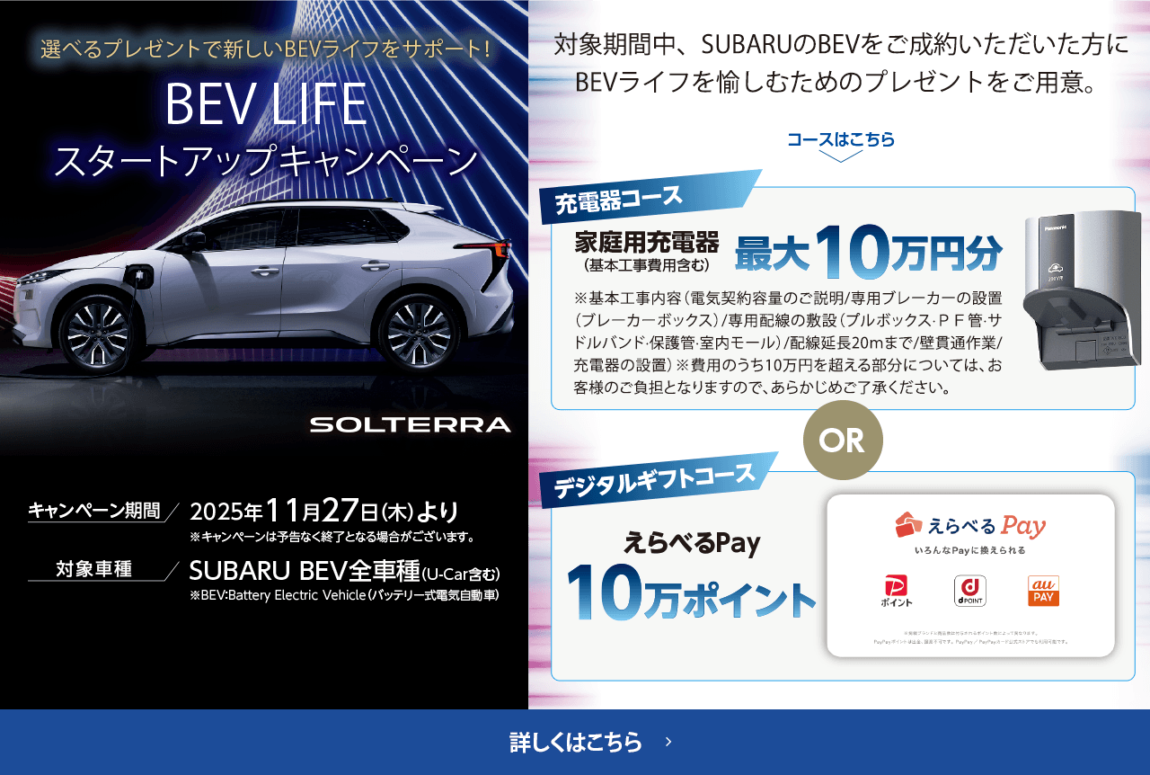 選べるプレゼントで新しいBEVライフをサポート！BEV LIFEスタートアップキャンペーン 期間:2025年11月27日（木）より ※予告なく終了となる場合がございます。対象車種：SUBARU BEV全車種（U-Car含む）対象期間中、SUBARUのBEVをご成約いただいた方にBEVライフを愉しむためのプレゼントをご用意。詳しくはこちら