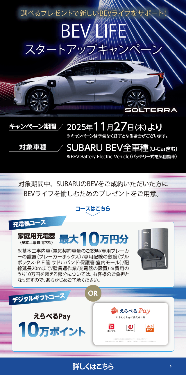 選べるプレゼントで新しいBEVライフをサポート！BEV LIFEスタートアップキャンペーン 期間:2025年11月27日（木）より ※予告なく終了となる場合がございます。対象車種：SUBARU BEV全車種（U-Car含む）対象期間中、SUBARUのBEVをご成約いただいた方にBEVライフを愉しむためのプレゼントをご用意。詳しくはこちら