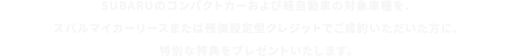 SUBARUのコンパクトカーおよび軽⾃動⾞の対象⾞種を、スバルマイカーリースまたは残価設定型クレジットでご成約いただいた⽅に、特別な特典をプレゼントいたします。