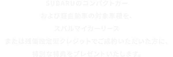 SUBARUのコンパクトカーおよび軽⾃動⾞の対象⾞種を、スバルマイカーリースまたは残価設定型クレジットでご成約いただいた⽅に、特別な特典をプレゼントいたします。