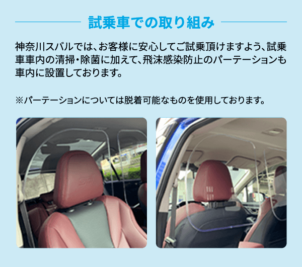 神奈川スバルでは、お客様に安心してご試乗頂けますよう、試乗車車内の清掃・除菌に加えて、飛沫感染防止のパーテーションも車内に設置しております。※パーテーションについては脱着可能なものを使用しております。