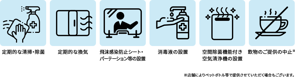 定期的な清掃・除菌 定期的な換気 飛沫感染防止シートパーテーション等の設置 消毒液の設置 空間除菌機能付き 空気清浄機の設置 飲物のご提供の中止 ※店舗によりペットボトル等で提供させていただく場合もございます。