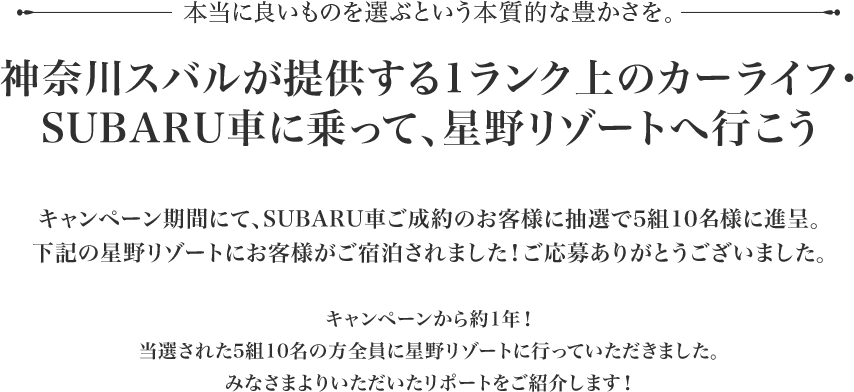 本当に良いものを選ぶという本質的な豊かさを。神奈川スバルが提供する1ランク上のカーライフ・ SUBARU車に乗って、星野リゾートへ行こうキャンペーン期間にて、SUBARU車ご成約のお客様に抽選で5組10様に進呈。下記の星野リゾートにお客様がご宿泊されました！ご応募ありがとうございました。尚、キャンペーン自体は以前に実施されたものになり、	すべてのお客様が星野リゾートに行かれ、滞在した様子をお送り頂いたタイミングの都合により今回の掲載となっております。ご了承の程、宜しくお願い致します。