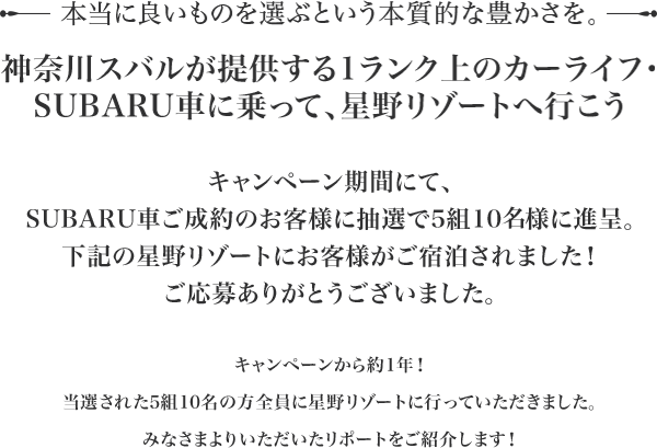 本当に良いものを選ぶという本質的な豊かさを。神奈川スバルが提供する1ランク上のカーライフ・ SUBARU車に乗って、星野リゾートへ行こうキャンペーン期間にて、SUBARU車ご成約のお客様に抽選で5組10様に進呈。下記の星野リゾートにお客様がご宿泊されました！ご応募ありがとうございました。尚、キャンペーン自体は以前に実施されたものになり、	すべてのお客様が星野リゾートに行かれ、滞在した様子をお送り頂いたタイミングの都合により今回の掲載となっております。ご了承の程、宜しくお願い致します。