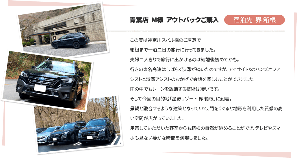 青葉店 M様 アウトバックご購入 宿泊先 界 箱根 この度は神奈川スバル様のご厚意で箱根まで一泊二日の旅行に行ってきました。夫婦二人きりで旅行に出かけるのは結婚後初めてかも。行きの東名高速はしばらく渋滞が続いたのですが、アイサイトXのハンズオフアシストと渋滞アシストのおかげで会話を楽しむことができました。雨の中でもレーンを認識する技術は凄いです。そして今回の目的地「星野リゾート 界 箱根」に到着。景観と融合するような建築となっていて、門をくぐると地形を利用した質感の高い空間が広がっていました。用意していただいた客室からも箱根の自然が眺めることができ、テレビやスマホも見ない静かな時間を満喫しました。