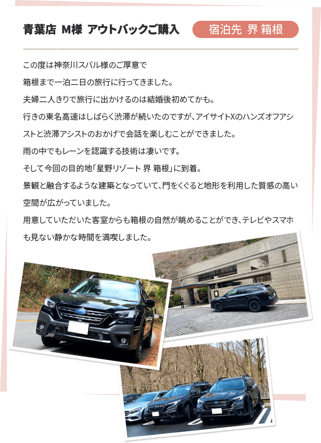 青葉店 M様 アウトバックご購入 宿泊先 界 箱根 この度は神奈川スバル様のご厚意で箱根まで一泊二日の旅行に行ってきました。夫婦二人きりで旅行に出かけるのは結婚後初めてかも。行きの東名高速はしばらく渋滞が続いたのですが、アイサイトXのハンズオフアシストと渋滞アシストのおかげで会話を楽しむことができました。雨の中でもレーンを認識する技術は凄いです。そして今回の目的地「星野リゾート 界 箱根」に到着。景観と融合するような建築となっていて、門をくぐると地形を利用した質感の高い空間が広がっていました。用意していただいた客室からも箱根の自然が眺めることができ、テレビやスマホも見ない静かな時間を満喫しました。