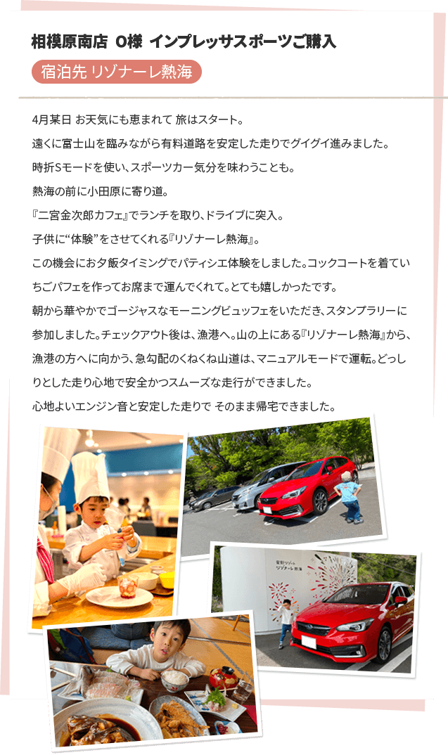 相模原南店 O様 インプレッサスポーツご購入 宿泊先 リゾナーレ熱海 4月某日 お天気にも恵まれて 旅はスタート。遠くに富士山を臨みながら有料道路を安定した走りでグイグイ進みました。時折Sモードを使い、スポーツカー気分を味わうことも。熱海の前に小田原に寄り道。『二宮金次郎カフェ』でランチを取り、ドライブに突入。子供に“体験”をさせてくれる『リゾナーレ熱海』。この機会にお夕飯タイミングでパティシエ体験をしました。コックコートを着ていちごパフェを作ってお席まで運んでくれて。とても嬉しかったです。朝から華やかでゴージャスなモーニングビュッフェをいただき、スタンプラリーに参加しました。チェックアウト後は、漁港へ。山の上にある『リゾナーレ熱海』から、漁港の方へに向かう、急勾配のくねくね山道は、マニュアルモードで運転。どっしりとした走り心地で安全かつスムーズな走行ができました。心地よいエンジン音と安定した走りで そのまま帰宅できました。