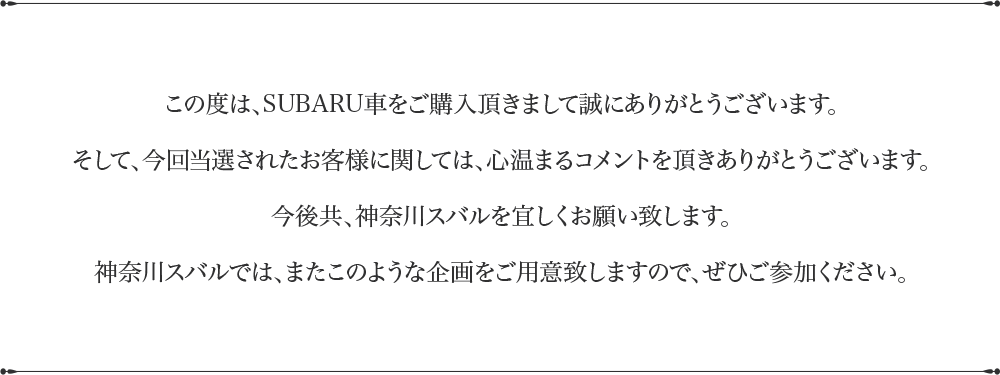 この度は、SUBARU車をご購入頂きまして誠にありがとうございます。そして、今回当選されたお客様に関しては、心温まるコメントを頂きありがとうございます。今後共、神奈川スバルを宜しくお願い致します。神奈川スバルでは、またこのような企画をご用意致しますので、ぜひご参加ください。