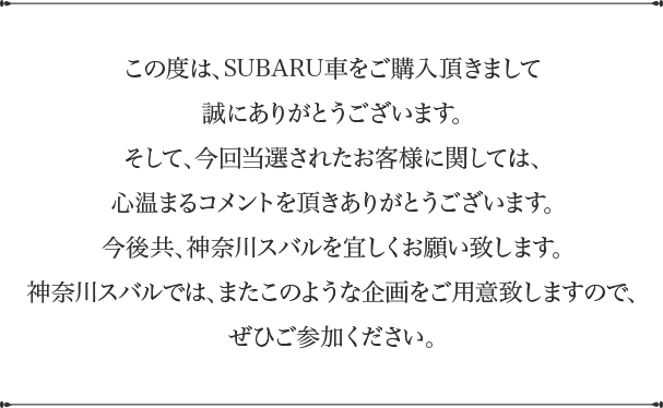 この度は、SUBARU車をご購入頂きまして誠にありがとうございます。そして、今回当選されたお客様に関しては、心温まるコメントを頂きありがとうございます。今後共、神奈川スバルを宜しくお願い致します。神奈川スバルでは、またこのような企画をご用意致しますので、ぜひご参加ください。