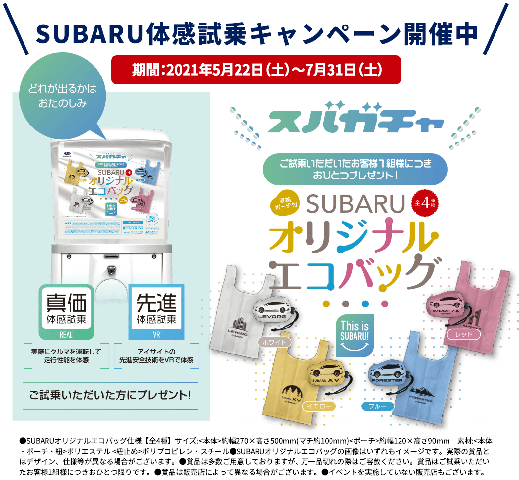 SUBARU体感試乗キャンペーン開催中 期間：2021年5月22日（土）～7月31日（土） スバガチャ ご試乗いただいたお客様１組様に月おひとつプレゼント！SUBARUオリジナルエコバッグ ●SUBARUオリジナルエコバッグ仕様【全4種】サイズ:<本体>約幅270×高さ500mm(マチ約100mm)<ポーチ>約幅120×高さ90mm　素材:<本体・ポーチ・紐>ポリエステル <紐止め>ポリプロピレン・スチール●SUBARUオリジナルエコバッグの画像はいずれもイメージです。実際の賞品とはデザイン、仕様等が異なる場合がございます。●賞品は多数ご用意しておりますが、 万一品切れの際はご容赦ください。賞品はご試乗いただいたお客様1組様につきおひとつ限りです。●賞品は販売店によって異なる場合がございます。●イベントを実施していない販売店もございます。