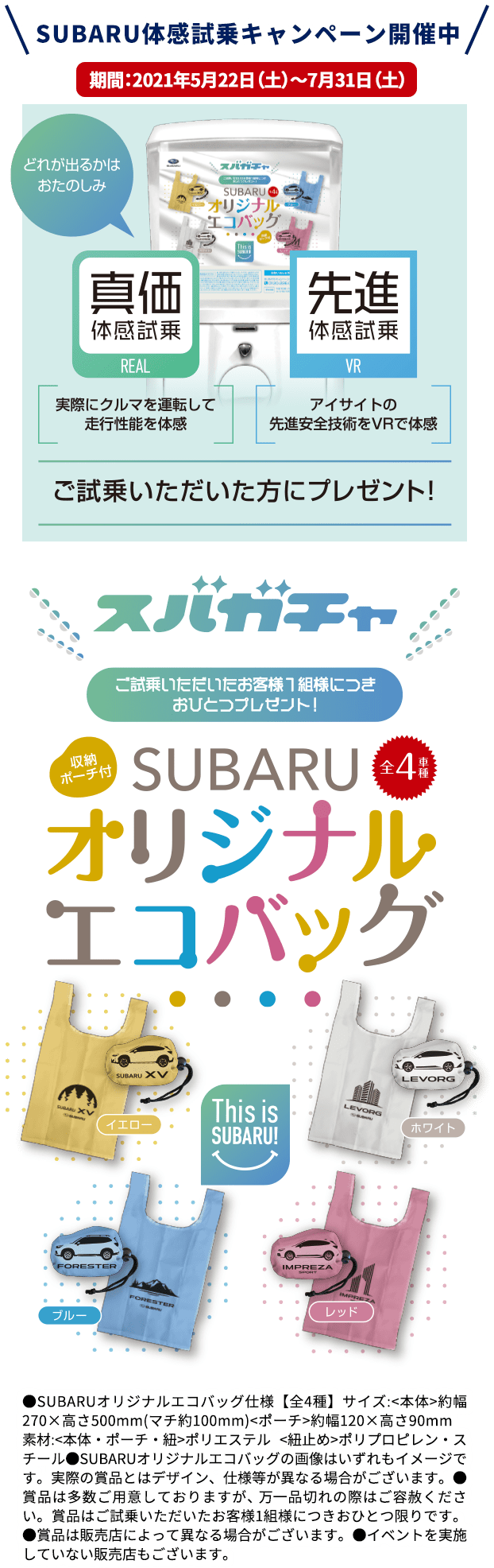 SUBARU体感試乗キャンペーン開催中 期間：2021年5月22日（土）～7月31日（土） スバガチャ ご試乗いただいたお客様１組様に月おひとつプレゼント！SUBARUオリジナルエコバッグ ●SUBARUオリジナルエコバッグ仕様【全4種】サイズ:<本体>約幅270×高さ500mm(マチ約100mm)<ポーチ>約幅120×高さ90mm　素材:<本体・ポーチ・紐>ポリエステル <紐止め>ポリプロピレン・スチール●SUBARUオリジナルエコバッグの画像はいずれもイメージです。実際の賞品とはデザイン、仕様等が異なる場合がございます。●賞品は多数ご用意しておりますが、 万一品切れの際はご容赦ください。賞品はご試乗いただいたお客様1組様につきおひとつ限りです。●賞品は販売店によって異なる場合がございます。●イベントを実施していない販売店もございます。