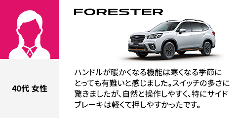 FORESTER 40代 女性 ハンドルが暖かくなる機能は寒くなる季節にとっても有難いと感じました。スイッチの多さに驚きましたが、自然と操作しやすく、特にサイドブレーキは軽くて押しやすかったです。