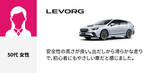 LEVORG 50代 女性 安全性の高さが良い。出だしから滑らかな走りで、初心者にもやさしい車だと感じました。