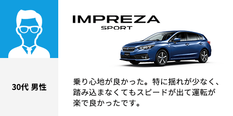 IMPREZA SPORT 30代 男性 乗り心地が良かった。特に揺れが少なく、踏み込まなくてもスピードが出て運転が楽で良かったです。