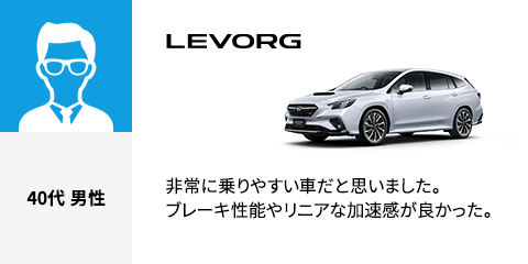 LEVORG 40代 男性 非常に乗りやすい車だと思いました。ブレーキ性能やリニアな加速感が良かった。